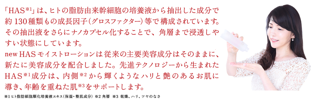 近年のヒト由来の幹細胞研究で新しく誕生した成分HASは、約150種類の成長因子が含まれています。HASモイストローションはHASを中心に5つの機能成分と11の美肌成分で、お肌を基礎から整えてピンとしたハリのある上向き肌に導いてくれます。