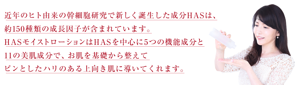近年のヒト由来の幹細胞研究で新しく誕生した成分HASは、約150種類の成長因子が含まれています。HASモイストローションはHASを中心に5つの機能成分と11の美肌成分で、お肌を基礎から整えてピンとしたハリのある上向き肌に導いてくれます。