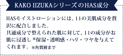 【KAKO IIZUKAシリーズのHAS成分】KAKO IIZUKAHASモイストローションには、11の美肌成分を贅沢に配合しました。共通成分で整えられた肌に対して、11の成分がお肌に浸透し※　保湿・透明感・ハリ・ツヤを与えてくれます。　※角質層まで