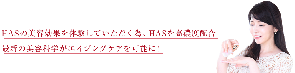 HASの美容効果を体験していただく為、HASを高濃度配合。最新の美容科学がエイジングケアを可能に！