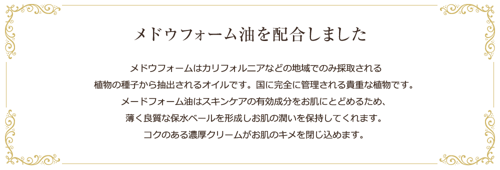 ボーテ ド ココHASモイストクリームには、メドウフォーム油を配合しました。メドウフォームは、カリフォルニアなどの地域で波採取される植物の種子から抽出されるオイルです。国に完全に管理される貴重な食物です。メドウフォーム油はスキンケアの有効成分をお肌にとどめるため、薄く良質な保水ベールを形成しお肌の潤いを保持してくれます。コクのある濃厚クリームがお肌のキメを整え、化粧水や美容液の効果をさらに高めてくれます。