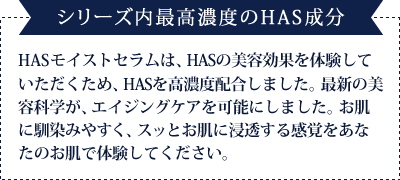 【ボーテシリーズ内最高濃度のHAS成分】KAKO IIZUKA HASモイストセラムは、HASの美容効果を体験していただくため、HASを高濃度配合しました。最新の美容科学が、エイジングケアを可能にしました。お肌に馴染みやすく、スッとお肌に浸透する感覚をあなたのお肌で体験してください。